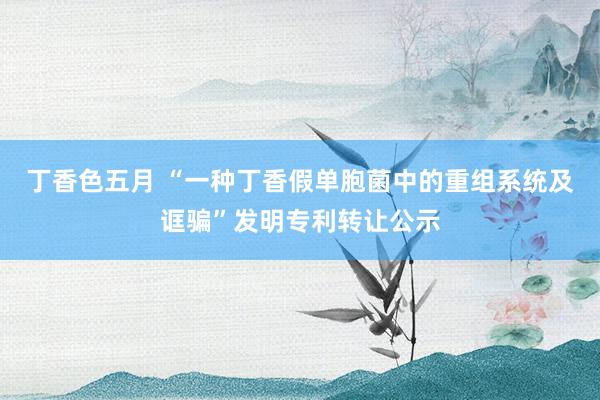 丁香色五月 “一种丁香假单胞菌中的重组系统及诓骗”发明专利转