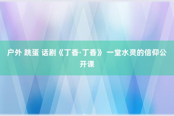 户外 跳蛋 话剧《丁香·丁香》 一堂水灵的信仰公开课