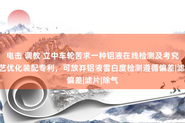 电击 调教 立中车轮苦求一种铝液在线检测及考究无比工艺优化装