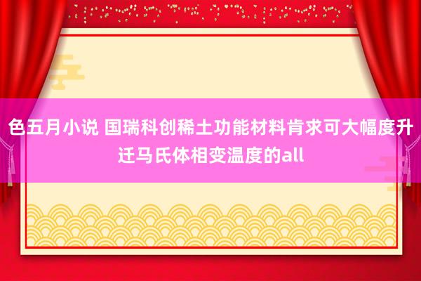 色五月小说 国瑞科创稀土功能材料肯求可大幅度升迁马氏体相变温