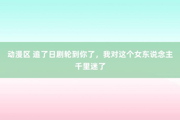 动漫区 追了日剧轮到你了，我对这个女东说念主千里迷了