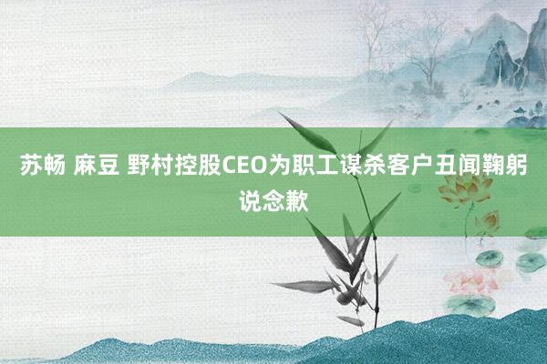 苏畅 麻豆 野村控股CEO为职工谋杀客户丑闻鞠躬说念歉