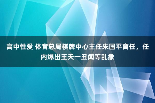 高中性爱 体育总局棋牌中心主任朱国平离任，任内爆出王天一丑闻等乱象