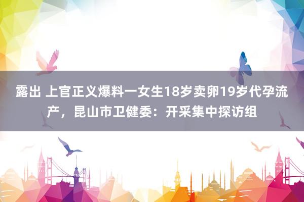 露出 上官正义爆料一女生18岁卖卵19岁代孕流产，昆山市卫健委：开采集中探访组