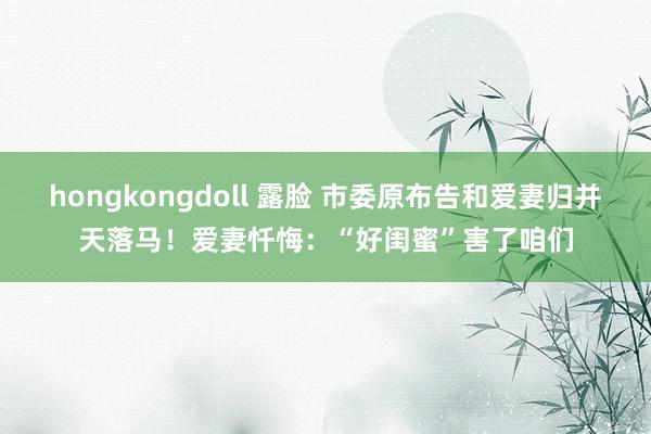 hongkongdoll 露脸 市委原布告和爱妻归并天落马！爱妻忏悔：“好闺蜜”害了咱们