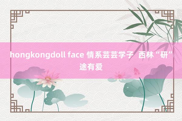 hongkongdoll face 情系芸芸学子  西林“研”途有爱