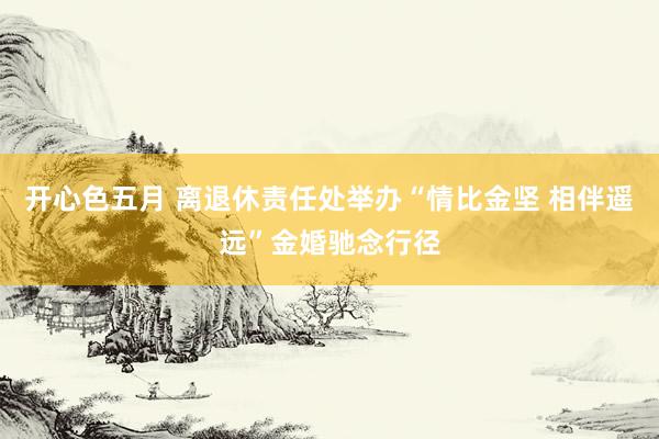 开心色五月 离退休责任处举办“情比金坚 相伴遥远”金婚驰念行径