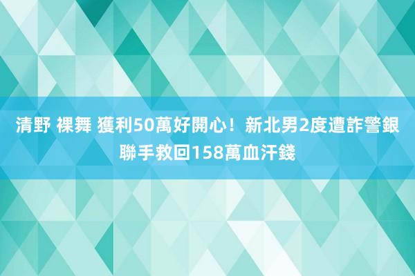 清野 裸舞 獲利50萬好開心！新北男2度遭詐　警銀聯手救回158萬血汗錢