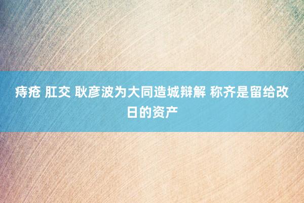 痔疮 肛交 耿彦波为大同造城辩解 称齐是留给改日的资产