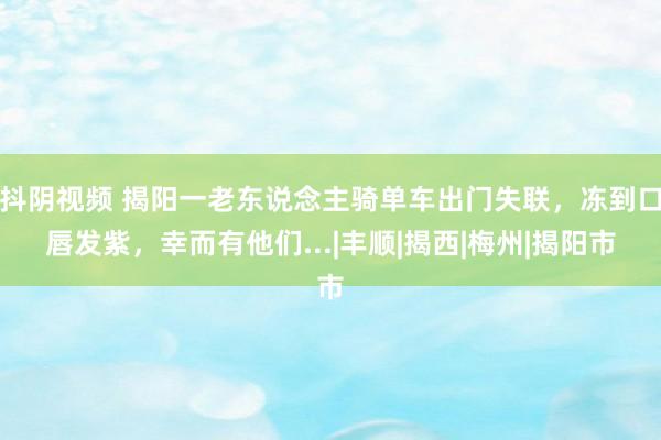 抖阴视频 揭阳一老东说念主骑单车出门失联，冻到口唇发紫，幸而有他们...|丰顺|揭西|梅州|揭阳市