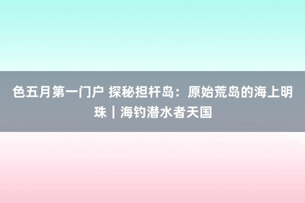 色五月第一门户 探秘担杆岛：原始荒岛的海上明珠｜海钓潜水者天