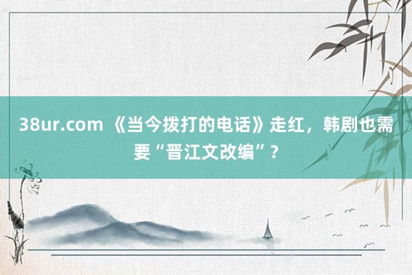 38ur.com 《当今拨打的电话》走红，韩剧也需要“晋江文