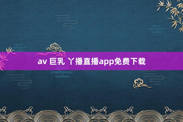 av 巨乳 丫播直播app免费下载