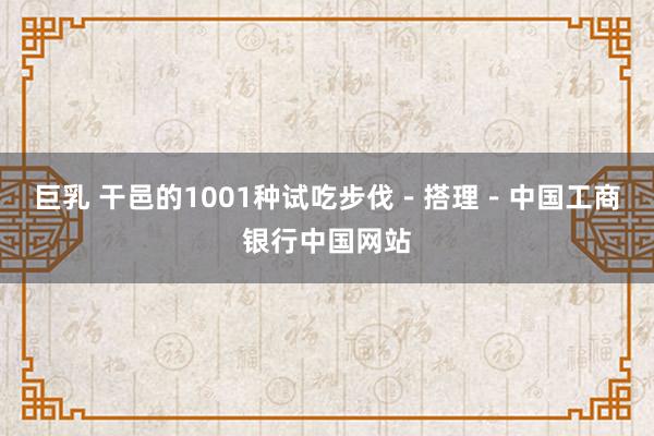 巨乳 干邑的1001种试吃步伐－搭理－中国工商银行中国网站