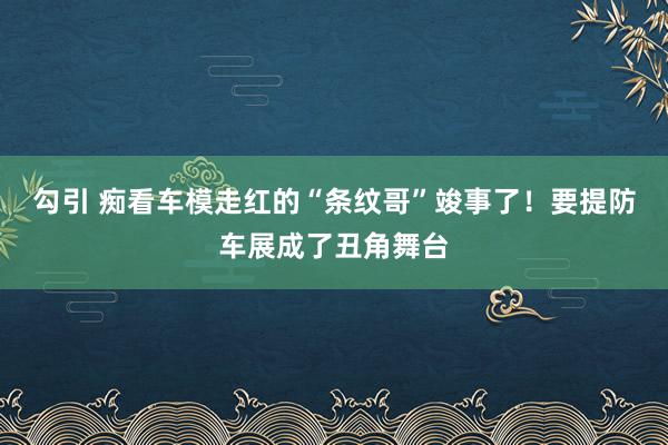 勾引 痴看车模走红的“条纹哥”竣事了！要提防车展成了丑角舞台