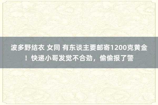 波多野结衣 女同 有东谈主要邮寄1200克黄金！快递小哥发觉