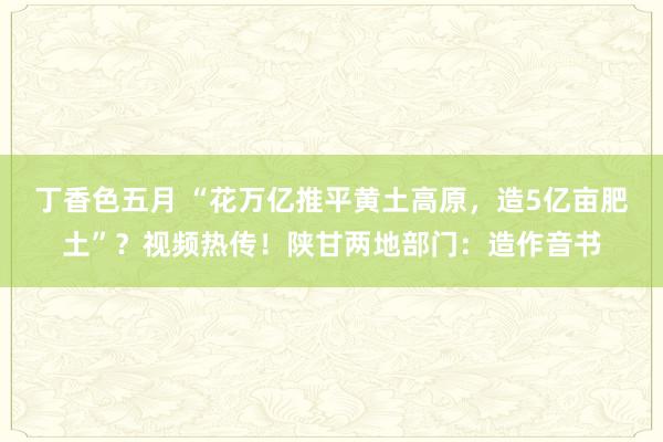 丁香色五月 “花万亿推平黄土高原，造5亿亩肥土”？视频热传！