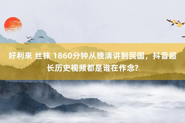 好利来 丝袜 1860分钟从晚清讲到民国，抖音超长历史视频都