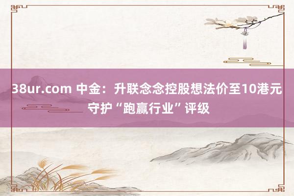 38ur.com 中金：升联念念控股想法价至10港元 守护“